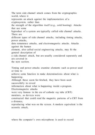 The term side channel attack comes from the cryptographic
world, where it
represents an attack against the implementation of a
cryptosystem, rather than
the strength of the algorithm itself (e.g., cold booting). Attacks
that use some
byproduct of a system are typically called side channel attacks.
There are
different types of side channel attacks, including timing attacks,
power attacks,
data remanence attacks, and electromagnetic attacks. Attacks
against the human
element, also called social engineering attacks, may fit the
general description of
a side channel attack, but are usually considered separately and
are covered in
the next section.
Timing and power attacks examine elements such as power used
or time to
achieve some function to make determinations about what is
happening.
Although these seem far-fetched, they have been used
successfully to reveal
information about what is happening inside a program.
Electromagnetic attacks
were very famous in the era of cathode ray tube (CRT)
monitors, as devices were
constructed that could read the magnetic patterns of a CRT from
a distance,
reproducing what was on the screen. A modern equivalent is the
acoustic attack,
where the computer’s own microphone is used to record
 