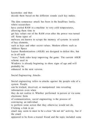 keystrokes and then
decode them based on the different sounds each key makes.
The data remanence attack has been in the headlines lately,
where researchers
have cooled RAM in a machine to very cold temperatures,
allowing them time to
get key values out of the RAM even after the power was turned
off. Some types of
malware are known to scrape the memory of systems in search
of key elements,
such as keys and other secret values. Modern efforts such as
Address Space
Layout Randomization (ASLR) are designed to defeat this, but
as in all tech
“wars,” both sides keep improving the game. The current ASLR
scheme used in
Windows is already beginning to show signs of age and will
probably be
enhanced in the next version.
Social Engineering Attacks
Social engineering refers to attacks against the people side of a
system. People
can be tricked, deceived, or manipulated into revealing
information even when
they do not realize it. Whether performed in person or via some
electronic form
of communication, social engineering is the process of
convincing an individual
to perform some action that they otherwise would not do.
Clicking a link in an
email may seem to most to be a clear “do not do” activity, but if
the email
appeared to be from a trusted friend and the topic included some
 