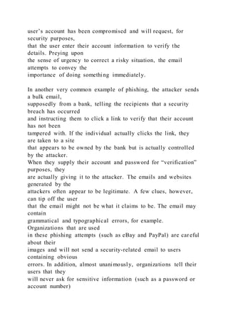user’s account has been compromised and will request, for
security purposes,
that the user enter their account information to verify the
details. Preying upon
the sense of urgency to correct a risky situation, the email
attempts to convey the
importance of doing something immediately.
In another very common example of phishing, the attacker sends
a bulk email,
supposedly from a bank, telling the recipients that a security
breach has occurred
and instructing them to click a link to verify that their account
has not been
tampered with. If the individual actually clicks the link, they
are taken to a site
that appears to be owned by the bank but is actually controlled
by the attacker.
When they supply their account and password for “verification”
purposes, they
are actually giving it to the attacker. The emails and websites
generated by the
attackers often appear to be legitimate. A few clues, however,
can tip off the user
that the email might not be what it claims to be. The email may
contain
grammatical and typographical errors, for example.
Organizations that are used
in these phishing attempts (such as eBay and PayPal) are car eful
about their
images and will not send a security-related email to users
containing obvious
errors. In addition, almost unanimously, organizations tell their
users that they
will never ask for sensitive information (such as a password or
account number)
 