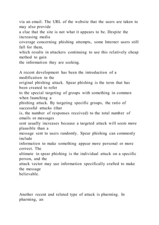 via an email. The URL of the website that the users are taken to
may also provide
a clue that the site is not what it appears to be. Despite the
increasing media
coverage concerning phishing attempts, some Internet users still
fall for them,
which results in attackers continuing to use this relatively cheap
method to gain
the information they are seeking.
A recent development has been the introduction of a
modification to the
original phishing attack. Spear phishing is the term that has
been created to refer
to the special targeting of groups with something in common
when launching a
phishing attack. By targeting specific groups, the ratio of
successful attacks (that
is, the number of responses received) to the total number of
emails or messages
sent usually increases because a targeted attack will seem more
plausible than a
message sent to users randomly. Spear phishing can commonly
include
information to make something appear more personal or more
correct. The
ultimate in spear phishing is the individual attack on a specific
person, and the
attack vector may use information specifically crafted to make
the message
believable.
Another recent and related type of attack is pharming. In
pharming, an
 