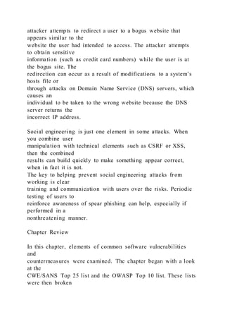 attacker attempts to redirect a user to a bogus website that
appears similar to the
website the user had intended to access. The attacker attempts
to obtain sensitive
information (such as credit card numbers) while the user is at
the bogus site. The
redirection can occur as a result of modifications to a system’s
hosts file or
through attacks on Domain Name Service (DNS) servers, which
causes an
individual to be taken to the wrong website because the DNS
server returns the
incorrect IP address.
Social engineering is just one element in some attacks. When
you combine user
manipulation with technical elements such as CSRF or XSS,
then the combined
results can build quickly to make something appear correct,
when in fact it is not.
The key to helping prevent social engineering attacks from
working is clear
training and communication with users over the risks. Periodic
testing of users to
reinforce awareness of spear phishing can help, especially if
performed in a
nonthreatening manner.
Chapter Review
In this chapter, elements of common software vulnerabilities
and
countermeasures were examined. The chapter began with a look
at the
CWE/SANS Top 25 list and the OWASP Top 10 list. These lists
were then broken
 