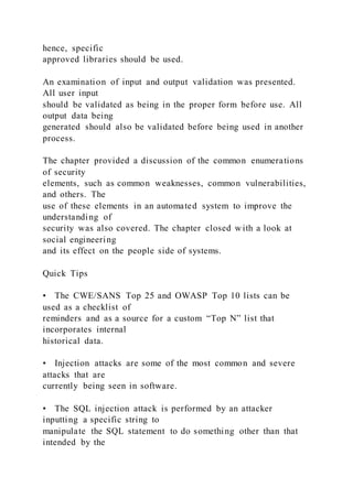 hence, specific
approved libraries should be used.
An examination of input and output validation was presented.
All user input
should be validated as being in the proper form before use. All
output data being
generated should also be validated before being used in another
process.
The chapter provided a discussion of the common enumerations
of security
elements, such as common weaknesses, common vulnerabilities,
and others. The
use of these elements in an automated system to improve the
understanding of
security was also covered. The chapter closed w ith a look at
social engineering
and its effect on the people side of systems.
Quick Tips
• The CWE/SANS Top 25 and OWASP Top 10 lists can be
used as a checklist of
reminders and as a source for a custom “Top N” list that
incorporates internal
historical data.
• Injection attacks are some of the most common and severe
attacks that are
currently being seen in software.
• The SQL injection attack is performed by an attacker
inputting a specific string to
manipulate the SQL statement to do something other than that
intended by the
 