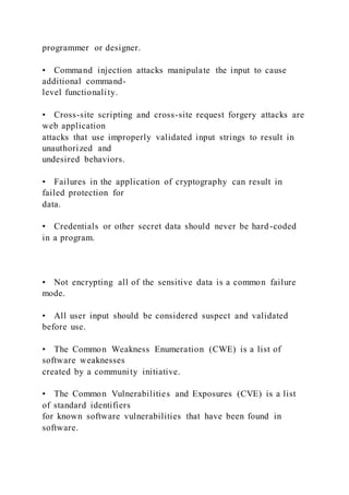 programmer or designer.
• Command injection attacks manipulate the input to cause
additional command-
level functionality.
• Cross-site scripting and cross-site request forgery attacks are
web application
attacks that use improperly validated input strings to result in
unauthorized and
undesired behaviors.
• Failures in the application of cryptography can result in
failed protection for
data.
• Credentials or other secret data should never be hard-coded
in a program.
• Not encrypting all of the sensitive data is a common failure
mode.
• All user input should be considered suspect and validated
before use.
• The Common Weakness Enumeration (CWE) is a list of
software weaknesses
created by a community initiative.
• The Common Vulnerabilities and Exposures (CVE) is a list
of standard identifiers
for known software vulnerabilities that have been found in
software.
 