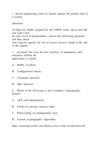 • Social engineering refers to attacks against the people side of
a system.
Questions
To help you further prepare for the CSSLP exam, and to provide
you with a feel
for your level of preparedness, answer the following questions
and then check
your answers against the list of correct answers found at the end
of the chapter.
1. An attack that uses the user interface to manipulate data
structures behind the
application is called:
A. Buffer overflow
B. Configuration attack
C. Command injection
D. SQL injection
2. Which of the following is not a common cryptographic
failure?
A. AES seed manipulation
B. Failure to encrypt sensitive data
C. Hard-coding of cryptographic keys
D. Custom cryptographic algorithms
https://learning.oreilly.com/library/view/csslp-certification-all-
 
