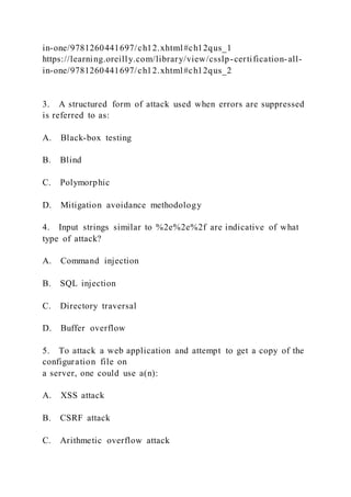 in-one/9781260441697/ch12.xhtml#ch12qus_1
https://learning.oreilly.com/library/view/csslp-certification-all-
in-one/9781260441697/ch12.xhtml#ch12qus_2
3. A structured form of attack used when errors are suppressed
is referred to as:
A. Black-box testing
B. Blind
C. Polymorphic
D. Mitigation avoidance methodology
4. Input strings similar to %2e%2e%2f are indicative of what
type of attack?
A. Command injection
B. SQL injection
C. Directory traversal
D. Buffer overflow
5. To attack a web application and attempt to get a copy of the
configuration file on
a server, one could use a(n):
A. XSS attack
B. CSRF attack
C. Arithmetic overflow attack
 