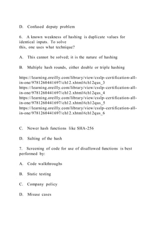D. Confused deputy problem
6. A known weakness of hashing is duplicate values for
identical inputs. To solve
this, one uses what technique?
A. This cannot be solved; it is the nature of hashing
B. Multiple hash rounds, either double or triple hashing
https://learning.oreilly.com/library/view/csslp-certification-all-
in-one/9781260441697/ch12.xhtml#ch12qus_3
https://learning.oreilly.com/library/view/csslp-certification-all-
in-one/9781260441697/ch12.xhtml#ch12qus_4
https://learning.oreilly.com/library/view/csslp-certification-all-
in-one/9781260441697/ch12.xhtml#ch12qus_5
https://learning.oreilly.com/library/view/csslp-certification-all-
in-one/9781260441697/ch12.xhtml#ch12qus_6
C. Newer hash functions like SHA-256
D. Salting of the hash
7. Screening of code for use of disallowed functions is best
performed by:
A. Code walkthroughs
B. Static testing
C. Company policy
D. Misuse cases
 