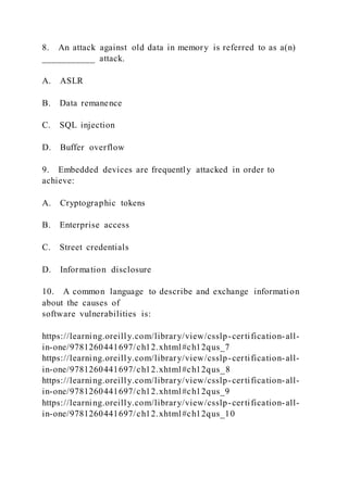8. An attack against old data in memory is referred to as a(n)
___________ attack.
A. ASLR
B. Data remanence
C. SQL injection
D. Buffer overflow
9. Embedded devices are frequently attacked in order to
achieve:
A. Cryptographic tokens
B. Enterprise access
C. Street credentials
D. Information disclosure
10. A common language to describe and exchange information
about the causes of
software vulnerabilities is:
https://learning.oreilly.com/library/view/csslp-certification-all-
in-one/9781260441697/ch12.xhtml#ch12qus_7
https://learning.oreilly.com/library/view/csslp-certification-all-
in-one/9781260441697/ch12.xhtml#ch12qus_8
https://learning.oreilly.com/library/view/csslp-certification-all-
in-one/9781260441697/ch12.xhtml#ch12qus_9
https://learning.oreilly.com/library/view/csslp-certification-all-
in-one/9781260441697/ch12.xhtml#ch12qus_10
 