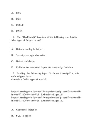 A. CVS
B. CVE
C. CSSLP
D. CNSS
11. The “HasRows()” function of the following can lead to
what type of failure in use?
A. Defense-in-depth failure
B. Security through obscurity
C. Output validation
D. Reliance on untrusted inputs for a security decision
12. Sending the following input: % ./a.out `./script` to this
code snippet is an
example of what type of attack?
https://learning.oreilly.com/library/view/csslp-certification-all-
in-one/9781260441697/ch12.xhtml#ch12qus_11
https://learning.oreilly.com/library/view/csslp-certification-all-
in-one/9781260441697/ch12.xhtml#ch12qus_12
A. Command injection
B. SQL injection
 