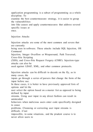 application programming is a subset of programming as a whole
discipline. To
examine the best countermeasure strategy, it is easier to group
the vulnerabilities
into like causes and apply countermeasures that address several
specific issues at
once.
Injection Attacks
Injection attacks are some of the most common and severe that
are currently
being seen in software. These attacks include SQL Injection, OS
Command
Injection, Integer Overflow or Wraparound, Path Traversal,
Cross-Site Scripting
(XSS), and Cross-Site Request Forgery (CSRF). Injection-type
attacks can also be
used against LDAP, XML, and other common protocols.
Injection attacks can be difficult to decode on the fly, as in
many cases, the
inputs go through a series of parsers that change the form of the
input before use.
In these cases, it is better to have previously approved lists of
options and let the
user select the option based on a master list as opposed to being
defined by input
streams. Using user input in any direct fashion can result in
unintended
behaviors when malicious users enter code specifically designed
to cause
problems. Cleansing or correcting user input streams is
difficult, if not
impossible, in some situations, and the prudent course is to
never allow users to
 