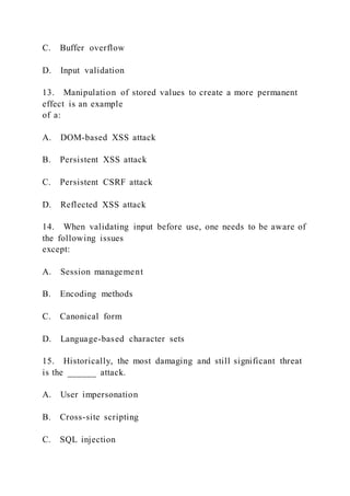 C. Buffer overflow
D. Input validation
13. Manipulation of stored values to create a more permanent
effect is an example
of a:
A. DOM-based XSS attack
B. Persistent XSS attack
C. Persistent CSRF attack
D. Reflected XSS attack
14. When validating input before use, one needs to be aware of
the following issues
except:
A. Session management
B. Encoding methods
C. Canonical form
D. Language-based character sets
15. Historically, the most damaging and still significant threat
is the ______ attack.
A. User impersonation
B. Cross-site scripting
C. SQL injection
 