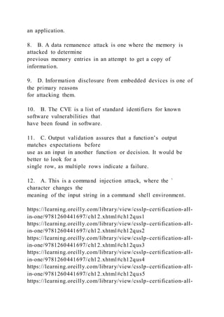 an application.
8. B. A data remanence attack is one where the memory is
attacked to determine
previous memory entries in an attempt to get a copy of
information.
9. D. Information disclosure from embedded devices is one of
the primary reasons
for attacking them.
10. B. The CVE is a list of standard identifiers for known
software vulnerabilities that
have been found in software.
11. C. Output validation assures that a function’s output
matches expectations before
use as an input in another function or decision. It would be
better to look for a
single row, as multiple rows indicate a failure.
12. A. This is a command injection attack, where the `
character changes the
meaning of the input string in a command shell environment.
https://learning.oreilly.com/library/view/csslp-certification-all-
in-one/9781260441697/ch12.xhtml#ch12qus1
https://learning.oreilly.com/library/view/csslp-certification-all-
in-one/9781260441697/ch12.xhtml#ch12qus2
https://learning.oreilly.com/library/view/csslp-certification-all-
in-one/9781260441697/ch12.xhtml#ch12qus3
https://learning.oreilly.com/library/view/csslp-certification-all-
in-one/9781260441697/ch12.xhtml#ch12qus4
https://learning.oreilly.com/library/view/csslp-certification-all-
in-one/9781260441697/ch12.xhtml#ch12qus5
https://learning.oreilly.com/library/view/csslp-certification-all-
 
