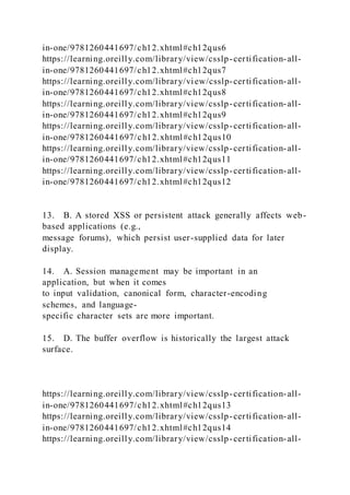 in-one/9781260441697/ch12.xhtml#ch12qus6
https://learning.oreilly.com/library/view/csslp-certification-all-
in-one/9781260441697/ch12.xhtml#ch12qus7
https://learning.oreilly.com/library/view/csslp-certification-all-
in-one/9781260441697/ch12.xhtml#ch12qus8
https://learning.oreilly.com/library/view/csslp-certification-all-
in-one/9781260441697/ch12.xhtml#ch12qus9
https://learning.oreilly.com/library/view/csslp-certification-all-
in-one/9781260441697/ch12.xhtml#ch12qus10
https://learning.oreilly.com/library/view/csslp-certification-all-
in-one/9781260441697/ch12.xhtml#ch12qus11
https://learning.oreilly.com/library/view/csslp-certification-all-
in-one/9781260441697/ch12.xhtml#ch12qus12
13. B. A stored XSS or persistent attack generally affects web-
based applications (e.g.,
message forums), which persist user-supplied data for later
display.
14. A. Session management may be important in an
application, but when it comes
to input validation, canonical form, character-encoding
schemes, and language-
specific character sets are more important.
15. D. The buffer overflow is historically the largest attack
surface.
https://learning.oreilly.com/library/view/csslp-certification-all-
in-one/9781260441697/ch12.xhtml#ch12qus13
https://learning.oreilly.com/library/view/csslp-certification-all-
in-one/9781260441697/ch12.xhtml#ch12qus14
https://learning.oreilly.com/library/view/csslp-certification-all-
 