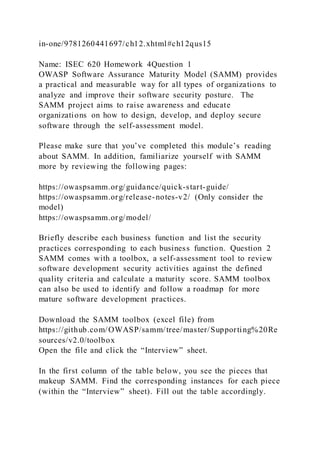 in-one/9781260441697/ch12.xhtml#ch12qus15
Name: ISEC 620 Homework 4Question 1
OWASP Software Assurance Maturity Model (SAMM) provides
a practical and measurable way for all types of organizations to
analyze and improve their software security posture. The
SAMM project aims to raise awareness and educate
organizations on how to design, develop, and deploy secure
software through the self-assessment model.
Please make sure that you’ve completed this module’s reading
about SAMM. In addition, familiarize yourself with SAMM
more by reviewing the following pages:
https://owaspsamm.org/guidance/quick-start-guide/
https://owaspsamm.org/release-notes-v2/ (Only consider the
model)
https://owaspsamm.org/model/
Briefly describe each business function and list the security
practices corresponding to each business function. Question 2
SAMM comes with a toolbox, a self-assessment tool to review
software development security activities against the defined
quality criteria and calculate a maturity score. SAMM toolbox
can also be used to identify and follow a roadmap for more
mature software development practices.
Download the SAMM toolbox (excel file) from
https://github.com/OWASP/samm/tree/master/Supporting%20Re
sources/v2.0/toolbox
Open the file and click the “Interview” sheet.
In the first column of the table below, you see the pieces that
makeup SAMM. Find the corresponding instances for each piece
(within the “Interview” sheet). Fill out the table accordingly.
 