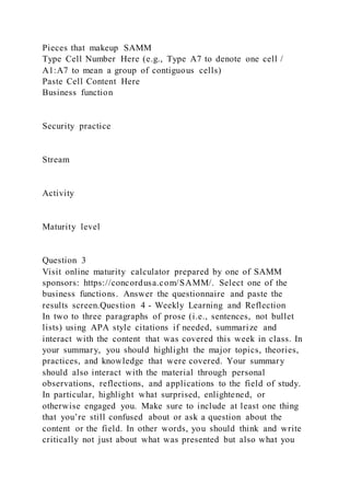 Pieces that makeup SAMM
Type Cell Number Here (e.g., Type A7 to denote one cell /
A1:A7 to mean a group of contiguous cells)
Paste Cell Content Here
Business function
Security practice
Stream
Activity
Maturity level
Question 3
Visit online maturity calculator prepared by one of SAMM
sponsors: https://concordusa.com/SAMM/. Select one of the
business functions. Answer the questionnaire and paste the
results screen.Question 4 - Weekly Learning and Reflection
In two to three paragraphs of prose (i.e., sentences, not bullet
lists) using APA style citations if needed, summarize and
interact with the content that was covered this week in class. In
your summary, you should highlight the major topics, theories,
practices, and knowledge that were covered. Your summary
should also interact with the material through personal
observations, reflections, and applications to the field of study.
In particular, highlight what surprised, enlightened, or
otherwise engaged you. Make sure to include at least one thing
that you’re still confused about or ask a question about the
content or the field. In other words, you should think and write
critically not just about what was presented but also what you
 