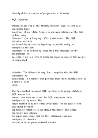 directly define elements of programmatic behavior.
SQL Injections
Databases are one of the primary methods used to store data,
especially large
quantities of user data. Access to and manipulation of the data
is done using
Structured Query Language (SQL) statements. The SQL
injection attack is
performed by an attacker inputting a specific string to
manipulate the SQL
statement to do something other than that intended by the
programmer or
designer. This is a form of improper input validation that results
in unintended
behavior. The defense is easy, but it requires that the SQL
statements be
constructed in a manner that protects them from manipulatio n as
a result of user
input.
The best method to avoid SQL injection is to design database
SQL access in a
manner that does not allow the SQL statements to be
manipulated by users. The
safest method is to use stored procedures for all access, with
user input being in
the form of variables to the stored procedure. The stored
procedure can validate
the input and ensure that the SQL statements are not
manipulated. Another
method is to use parameterized queries.
 