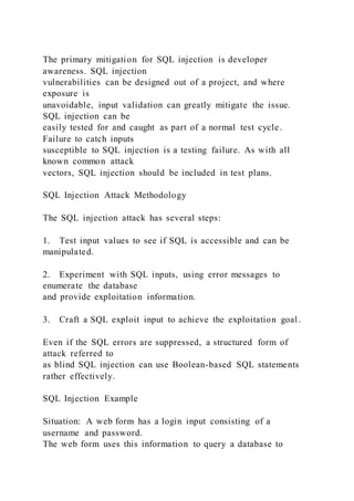 The primary mitigation for SQL injection is developer
awareness. SQL injection
vulnerabilities can be designed out of a project, and where
exposure is
unavoidable, input validation can greatly mitigate the issue.
SQL injection can be
easily tested for and caught as part of a normal test cycle.
Failure to catch inputs
susceptible to SQL injection is a testing failure. As with all
known common attack
vectors, SQL injection should be included in test plans.
SQL Injection Attack Methodology
The SQL injection attack has several steps:
1. Test input values to see if SQL is accessible and can be
manipulated.
2. Experiment with SQL inputs, using error messages to
enumerate the database
and provide exploitation information.
3. Craft a SQL exploit input to achieve the exploitation goal .
Even if the SQL errors are suppressed, a structured form of
attack referred to
as blind SQL injection can use Boolean-based SQL statements
rather effectively.
SQL Injection Example
Situation: A web form has a login input consisting of a
username and password.
The web form uses this information to query a database to
 