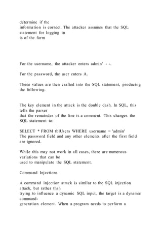 determine if the
information is correct. The attacker assumes that the SQL
statement for logging in
is of the form
For the username, the attacker enters admin’ - -.
For the password, the user enters A.
These values are then crafted into the SQL statement, producing
the following:
The key element in the attack is the double dash. In SQL, this
tells the parser
that the remainder of the line is a comment. This changes the
SQL statement to:
SELECT * FROM tblUsers WHERE username = 'admin'
The password field and any other elements after the first field
are ignored.
While this may not work in all cases, there are numerous
variations that can be
used to manipulate the SQL statement.
Command Injections
A command injection attack is similar to the SQL injection
attack, but rather than
trying to influence a dynamic SQL input, the target is a dynamic
command-
generation element. When a program needs to perform a
 