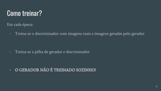 Como treinar?
Em cada época:
- Treina-se o discriminador com imagens reais e imagens geradas pelo gerador
- Treina-se a pilha de gerador e discriminador
- O GERADOR NÃO É TREINADO SOZINHO!
12
 