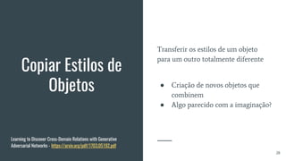 Copiar Estilos de
Objetos
Transferir os estilos de um objeto
para um outro totalmente diferente
● Criação de novos objetos que
combinem
● Algo parecido com a imaginação?
28
Learning to Discover Cross-Domain Relations with Generative
Adversarial Networks - https://arxiv.org/pdf/1703.05192.pdf
 