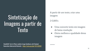 Sintetização de
Imagens a partir de
Texto
A partir de um texto, criar uma
imagem
2 GAN's:
● Uma converte texto em imagem
de baixa resolução
● Outra melhora a qualidade dessa
imagem
38
StackGAN: Text to Photo-realistic Image Synthesis with Stacked
Generative Adversarial Networks - https://arxiv.org/abs/1612.03242
 