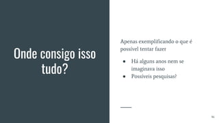 Onde consigo isso
tudo?
Apenas exemplificando o que é
possível tentar fazer
● Há alguns anos nem se
imaginava isso
● Possíveis pesquisas?
46
 