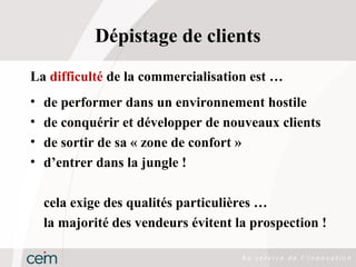 Dépistage de clients
La difficulté de la commercialisation est …
•   de performer dans un environnement hostile
•   de conquérir et développer de nouveaux clients
•   de sortir de sa « zone de confort »
•   d’entrer dans la jungle !

    cela exige des qualités particulières …
    la majorité des vendeurs évitent la prospection !
 