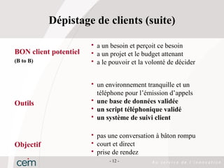 Dépistage de clients (suite)

                          a un besoin et perçoit ce besoin
BON client potentiel      a un projet et le budget attenant
(B to B)                  a le pouvoir et la volonté de décider


                          un environnement tranquille et un
                           téléphone pour l’émission d’appels
                          une base de données validée
Outils
                          un script téléphonique validé
                          un système de suivi client

                          pas une conversation à bâton rompu
Objectif                  court et direct
                          prise de rendez
                               - 12 -
 