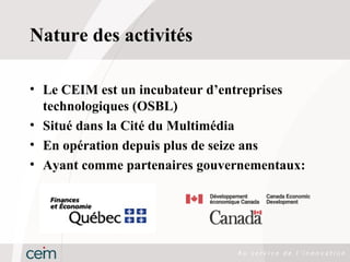 Nature des activités

• Le CEIM est un incubateur d’entreprises
  technologiques (OSBL)
• Situé dans la Cité du Multimédia
• En opération depuis plus de seize ans
• Ayant comme partenaires gouvernementaux:
 