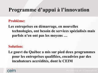 Programme d’appui à l’innovation
Problème:
Les entreprises en démarrage, en nouvelles
  technologies, ont besoin de services spécialisés mais
  parfois n’en ont pas les moyens …

Solution:
Le gouvt du Québec a mis sur pied deux programmes
  pour les entreprises qualifiées, encadrées par des
  incubateurs accrédités, dont le CEIM
 