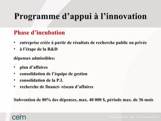 Programme d’appui à l’innovation
Phase d’incubation
•   entreprise créée à partir de résultats de recherche public ou privée
•   à l’étape de la R&D

dépenses admissibles:
•   plan d’affaires
•   consolidation de l’équipe de gestion
•   consolidation de la P.I.
•   recherche de financt- réseau d’affaires

Subvention de 80% des dépenses, max. 40 000 $, période max. de 36 mois
 