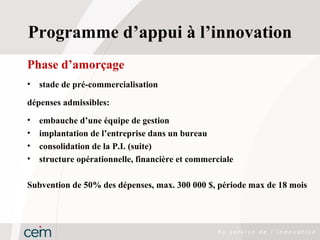 Programme d’appui à l’innovation
Phase d’amorçage
•   stade de pré-commercialisation

dépenses admissibles:
•   embauche d’une équipe de gestion
•   implantation de l’entreprise dans un bureau
•   consolidation de la P.I. (suite)
•   structure opérationnelle, financière et commerciale

Subvention de 50% des dépenses, max. 300 000 $, période max de 18 mois
 