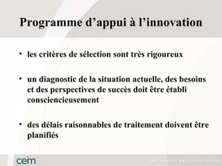Programme d’appui à l’innovation

• les critères de sélection sont très rigoureux

• un diagnostic de la situation actuelle, des besoins
  et des perspectives de succès doit être établi
  consciencieusement

• des délais raisonnables de traitement doivent être
  planifiés
 
