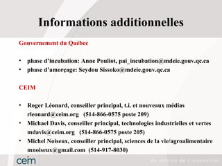 Informations additionnelles
Gouvernement du Québec

•   phase d’incubation: Anne Pouliot, pai_incubation@mdeie.gouv.qc.ca
•   phase d’amorçage: Seydou Sissoko@mdeie.gouv.qc.ca

CEIM

•   Roger Léonard, conseiller principal, t.i. et nouveaux médias
    rleonard@ceim.org (514-866-0575 poste 209)
•   Michael Davis, conseiller principal, technologies industrielles et vertes
    mdavis@ceim.org (514-866-0575 poste 205)
•   Michel Noiseux, conseiller principal, sciences de la vie/agroalimentaire
    mnoiseux@gmail.com (514-917-8030)
 