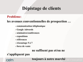 Dépistage de clients
Problème:
les avenues conventionnelles de prospection …
     - communication téléphonique
     - Google Adwords
     - séminaires/conférences
     - expositions
     - références
     - réseautage 5 à 7
     - force de vente
                     ne suffisent pas et/ou ne
s’appliquent pas
                     toujours à notre marché
 