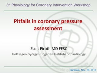 Pitfalls in coronary pressure
assessment
Zsolt Piróth MD FESC
Gottsegen György Hungarian Institute of Cardiology
3rd
Physiology for Coronary Intervention Workshop
Sarasota, Nov. 29, 2018
 