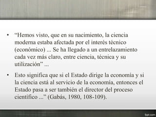 • “Hemos visto, que en su nacimiento, la ciencia
moderna estaba afectada por el interés técnico
(económico) ... Se ha llegado a un entrelazamiento
cada vez más claro, entre ciencia, técnica y su
utilización” ...
• Esto significa que si el Estado dirige la economía y si
la ciencia está al servicio de la economía, entonces el
Estado pasa a ser también el director del proceso
científico ...” (Gabás, 1980, 108-109).
 
