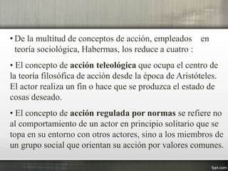 • De la multitud de conceptos de acción, empleados en
teoría sociológica, Habermas, los reduce a cuatro :
• El concepto de acción teleológica que ocupa el centro de
la teoría filosófica de acción desde la época de Aristóteles.
El actor realiza un fin o hace que se produzca el estado de
cosas deseado.
• El concepto de acción regulada por normas se refiere no
al comportamiento de un actor en principio solitario que se
topa en su entorno con otros actores, sino a los miembros de
un grupo social que orientan su acción por valores comunes.
 