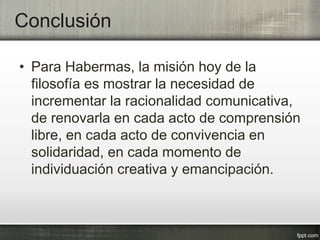 Conclusión
• Para Habermas, la misión hoy de la
filosofía es mostrar la necesidad de
incrementar la racionalidad comunicativa,
de renovarla en cada acto de comprensión
libre, en cada acto de convivencia en
solidaridad, en cada momento de
individuación creativa y emancipación.
 