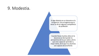 9. Modestia.
Si algo detesto en un docente es la
arrogancia. Una arrogancia que a
veces se da en algunos compañeros
de profesión
Cuando llevas muchos años en la
docencia es fácil perder la
perspectiva de lo que sabes y de lo
que eres capaz de aprender o,
mejor dicho, de lo que tus alumnos
son capaces de enseñarte
 