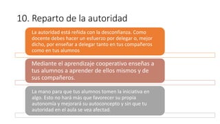10. Reparto de la autoridad
La autoridad está reñida con la desconfianza. Como
docente debes hacer un esfuerzo por delegar o, mejor
dicho, por enseñar a delegar tanto en tus compañeros
como en tus alumnos.
Mediante el aprendizaje cooperativo enseñas a
tus alumnos a aprender de ellos mismos y de
sus compañeros.
La mano para que tus alumnos tomen la iniciativa en
algo. Esto no hará más que favorecer su propia
autonomía y mejorará su autoconcepto y sin que tu
autoridad en el aula se vea afectada.
 