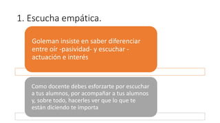 1. Escucha empática.
Goleman insiste en saber diferenciar
entre oír -pasividad- y escuchar -
actuación e interés
Como docente debes esforzarte por escuchar
a tus alumnos, por acompañar a tus alumnos
y, sobre todo, hacerles ver que lo que te
están diciendo te importa
 