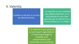 4. Valentía.
Enseñar es de por sí un acto
de determinación.
. La valentía es una cualidad
que debes potenciar en el
aula porque es una clara
apuesta por la coherencia y
la honestidad en tu trabajo.
Y la valentía lo que propicia
es una mayor seguridad en
ti mismo que luego se
traslada a los
conocimientos que
transmites a tus alumnos.
 