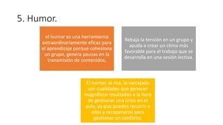 5. Humor.
el humor es una herramienta
extraordinariamente eficaz para
el aprendizaje porque cohesiona
un grupo, genera pausas en la
transmisión de contenidos,
Rebaja la tensión en un grupo y
ayuda a crear un clima más
favorable para el trabajo que se
desarrolla en una sesión lectiva.
El humor, la risa, la carcajada
son cualidades que generan
magníficos resultados a la hora
de gestionar una crisis en el
aula, ya que puedes recurrir a
ellas y recuperarlas para
gestionar un conflicto.
 