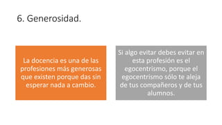6. Generosidad.
La docencia es una de las
profesiones más generosas
que existen porque das sin
esperar nada a cambio.
Si algo evitar debes evitar en
esta profesión es el
egocentrismo, porque el
egocentrismo sólo te aleja
de tus compañeros y de tus
alumnos.
 