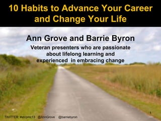 10 Habits to Advance Your Career
       and Change Your Life

           Ann Grove and Barrie Byron
              Veteran presenters who are passionate
                    about lifelong learning and
                experienced in embracing change




                                                      1
TWITTER #stcpmc13 @AnnGrove   @barriebyron
 