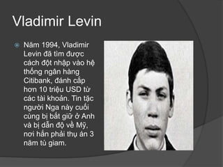 Vladimir Levin
 Năm 1994, Vladimir
Levin đã tìm được
cách đột nhập vào hệ
thống ngân hàng
Citibank, đánh cắp
hơn 10 triệu USD từ
các tài khoản. Tin tặc
người Nga này cuối
cùng bị bắt giữ ở Anh
và bị dẫn độ về Mỹ,
nơi hắn phải thụ án 3
năm tù giam.
 