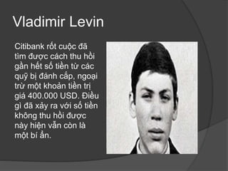 Vladimir Levin
Citibank rốt cuộc đã
tìm được cách thu hồi
gần hết số tiền từ các
quỹ bị đánh cắp, ngoại
trừ một khoản tiền trị
giá 400.000 USD. Điều
gì đã xảy ra với số tiền
không thu hồi được
này hiện vẫn còn là
một bí ẩn.
 