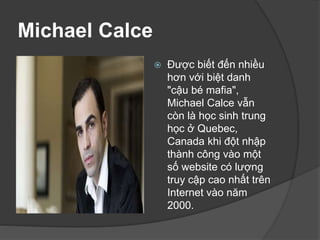 Michael Calce
 Được biết đến nhiều
hơn với biệt danh
"cậu bé mafia",
Michael Calce vẫn
còn là học sinh trung
học ở Quebec,
Canada khi đột nhập
thành công vào một
số website có lượng
truy cập cao nhất trên
Internet vào năm
2000.
 