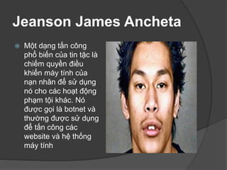 Jeanson James Ancheta
 Một dạng tấn công
phổ biến của tin tặc là
chiếm quyền điều
khiển máy tính của
nạn nhân để sử dụng
nó cho các hoạt động
phạm tội khác. Nó
được gọi là botnet và
thường được sử dụng
để tấn công các
website và hệ thống
máy tính
 